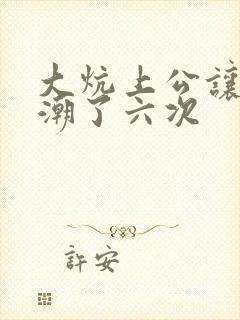 大炕上公让我高潮了六次