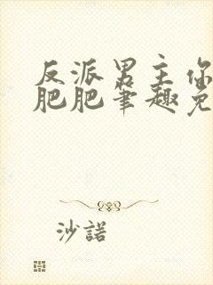 反派男主你好坏肥肥笔趣免费下载