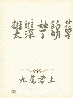 挺进她的花苞啊太深了明星小说