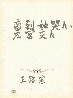 脔到她哭h小白兔宫交h