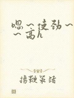 嗯～使劲～别停～高h