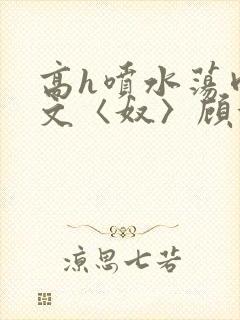 高h喷水荡肉欲文〈奴〉顾依依