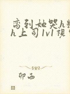 脔到她哭h粗话h上司1v1视频