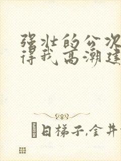 强壮的公次次弄得我高潮建国