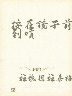 按在镜子前窗c到喷