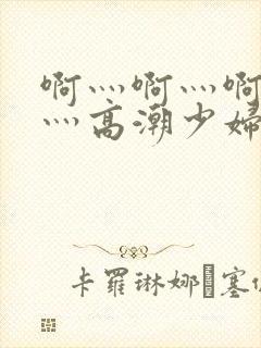 啊灬啊灬啊灬快灬高潮少妇小说