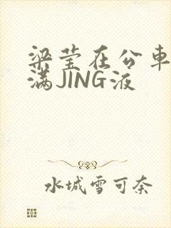 梁莹在公车被灌满JING液