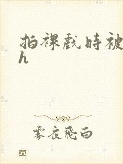 拍裸戏时被c了h