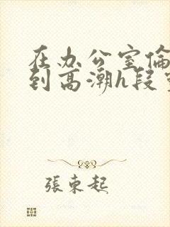 在办公室伦流澡到高潮h段灵兮