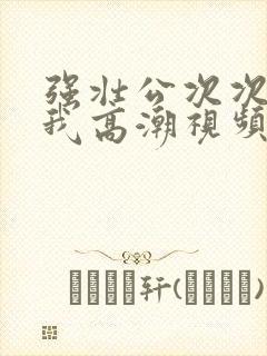 强壮公次次弄得我高潮视频