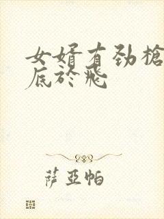 女婿有劲枪枪到底于飞