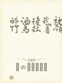 醉酒后我被青梅竹马拉着领证了