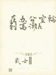 在办公室轮流澡到高潮h