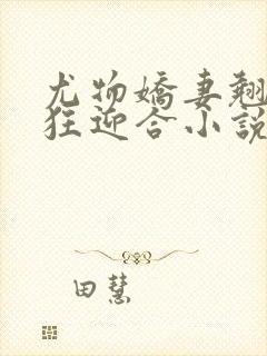 尤物娇妻翘臀疯狂迎合小说