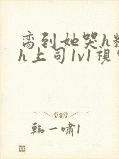 脔到她哭h粗话h上司1v1视频