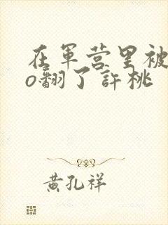 在军营里被cao翻了许桃