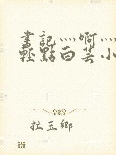 书记灬啊灬啊灬轻点白芸小说