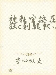 被教官按在寝室狂c到腿软小说