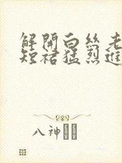 解开白丝老师的短裙猛烈进入