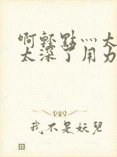 啊轻点灬太粗嗯太深了用力电影