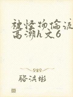 被怪物伦流澡到高潮h文6