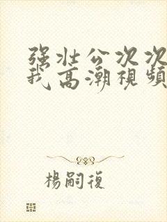 强壮公次次弄得我高潮视频