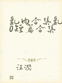 乱肉合集乱500短篇合集