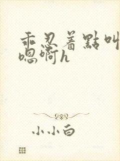 乖忍着点叫出来嗯啊h