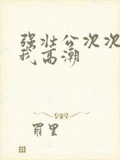 强壮公次次弄得我高潮