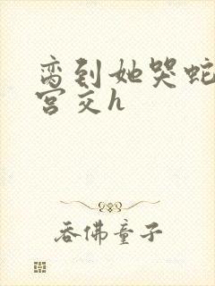 脔到她哭蛇双根宫交h