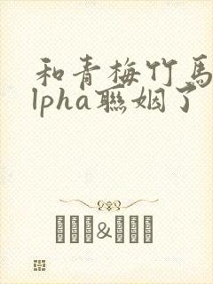 和青梅竹马的alpha联姻了 笔趣阁