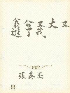 翁公又大又粗挺进了我