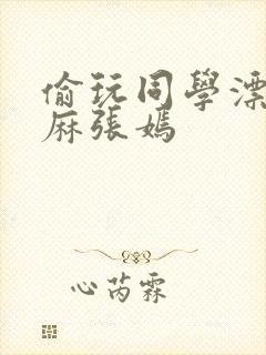 偷玩同学漂亮麻麻张嫣