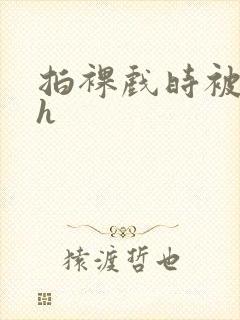 拍裸戏时被c了h