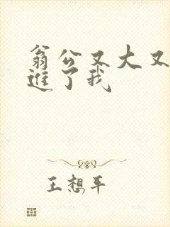 翁公又大又粗挺进了我