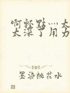 啊轻点灬太粗嗯太深了用力电影