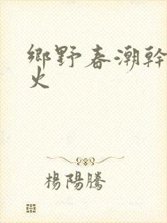 乡野春潮干柴烈火