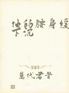 他的腰身缓慢的下沉