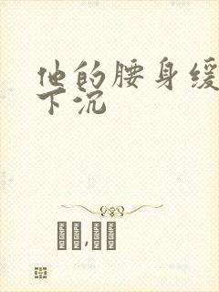 他的腰身缓慢的下沉