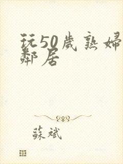 玩50岁熟妇女邻居