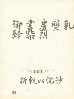 御书房双乳晃动干柴烈