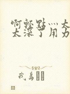 啊轻点灬太粗嗯太深了用力电影