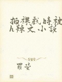 拍裸戏时被c了h辣文小说
