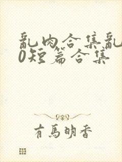 乱肉合集乱500短篇合集