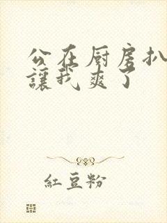 公在厨房扒开腿让我爽了