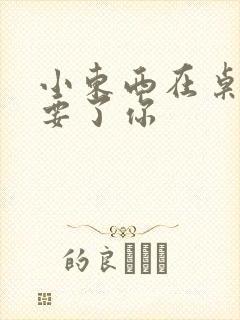 小东西在桌子上要了你