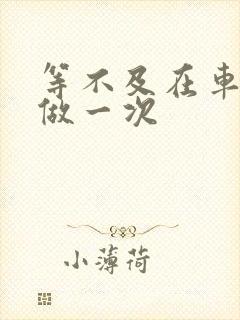 等不及在车里先做一次