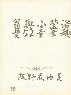 翁与小莹浴室欢爱52章笔趣阁