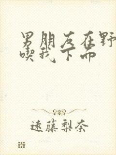 男朋友在野外猛吃我下面