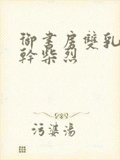 御书房双乳晃动干柴烈